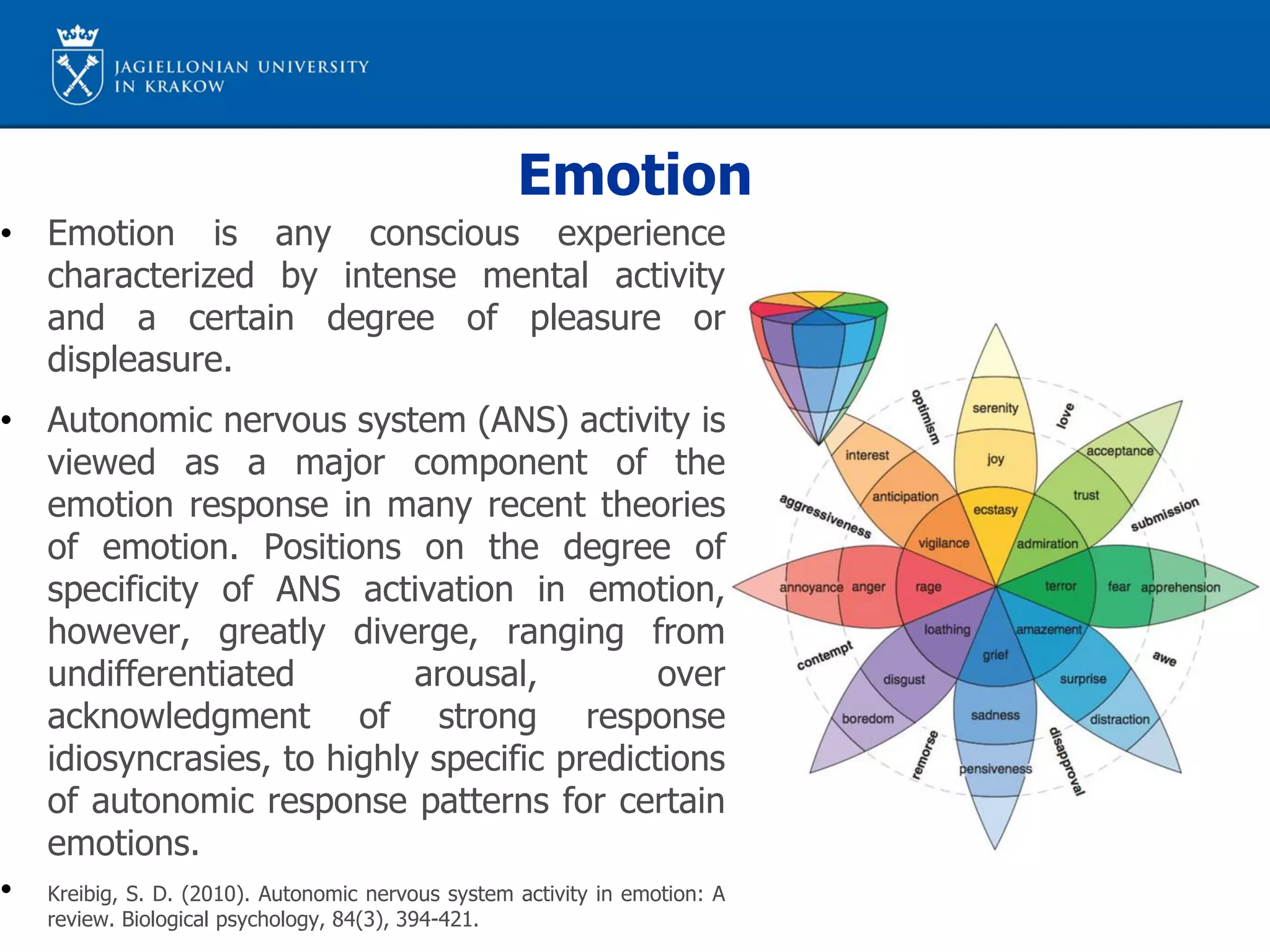 Emotion
• Emotion is any conscious experience
characterized by intense mental activity
and a certain degree of pleasure or
displeasure.
• Autonomic nervous system (ANS) activity is
viewed as a major component of the
emotion response in many recent theories
of emotion. Positions on the degree of
specificity of ANS activation in emotion,
however, greatly diverge, ranging from
undifferentiated arousal, over
acknowledgment of strong response
idiosyncrasies, to highly specific predictions
of autonomic response patterns for certain
emotions.
• Kreibig, S. D. (2010). Autonomic nervous system activity in emotion: A
review. Biological psychology, 84(3), 394-421.
 
