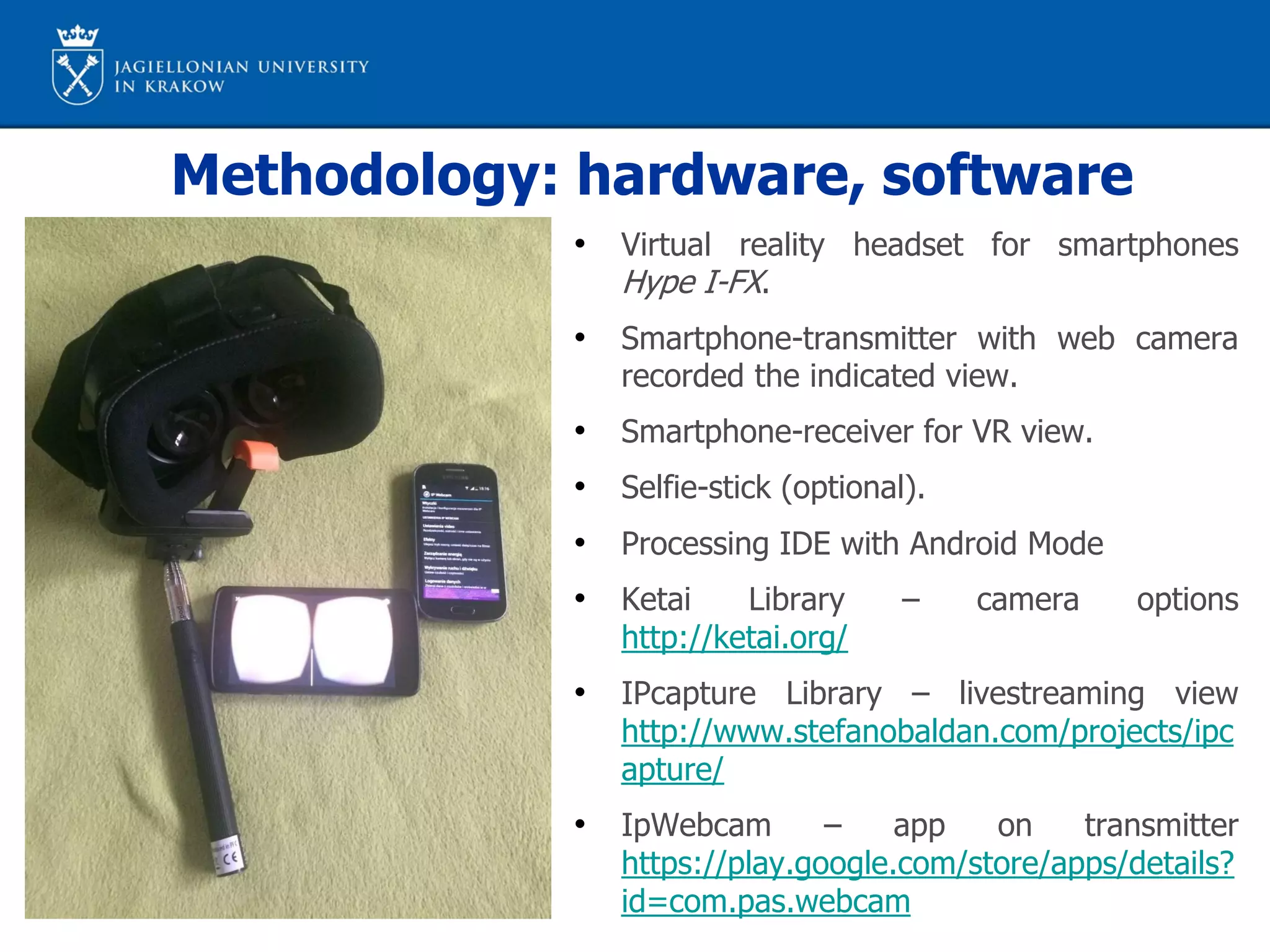 Methodology: hardware, software
• Virtual reality headset for smartphones
Hype I-FX.
• Smartphone-transmitter with web camera
recorded the indicated view.
• Smartphone-receiver for VR view.
• Selfie-stick (optional).
• Processing IDE with Android Mode
• Ketai Library – camera options
http://ketai.org/
• IPcapture Library – livestreaming view
http://www.stefanobaldan.com/projects/ipc
apture/
• IpWebcam – app on transmitter
https://play.google.com/store/apps/details?
id=com.pas.webcam
 