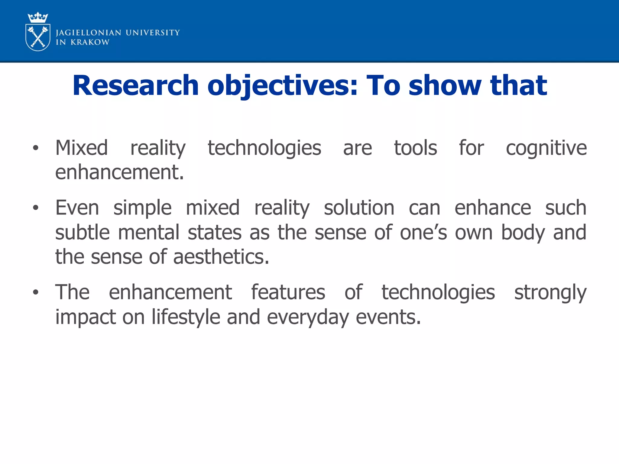 Research objectives: To show that
• Mixed reality technologies are tools for cognitive
enhancement.
• Even simple mixed reality solution can enhance such
subtle mental states as the sense of one’s own body and
the sense of aesthetics.
• The enhancement features of technologies strongly
impact on lifestyle and everyday events.
 