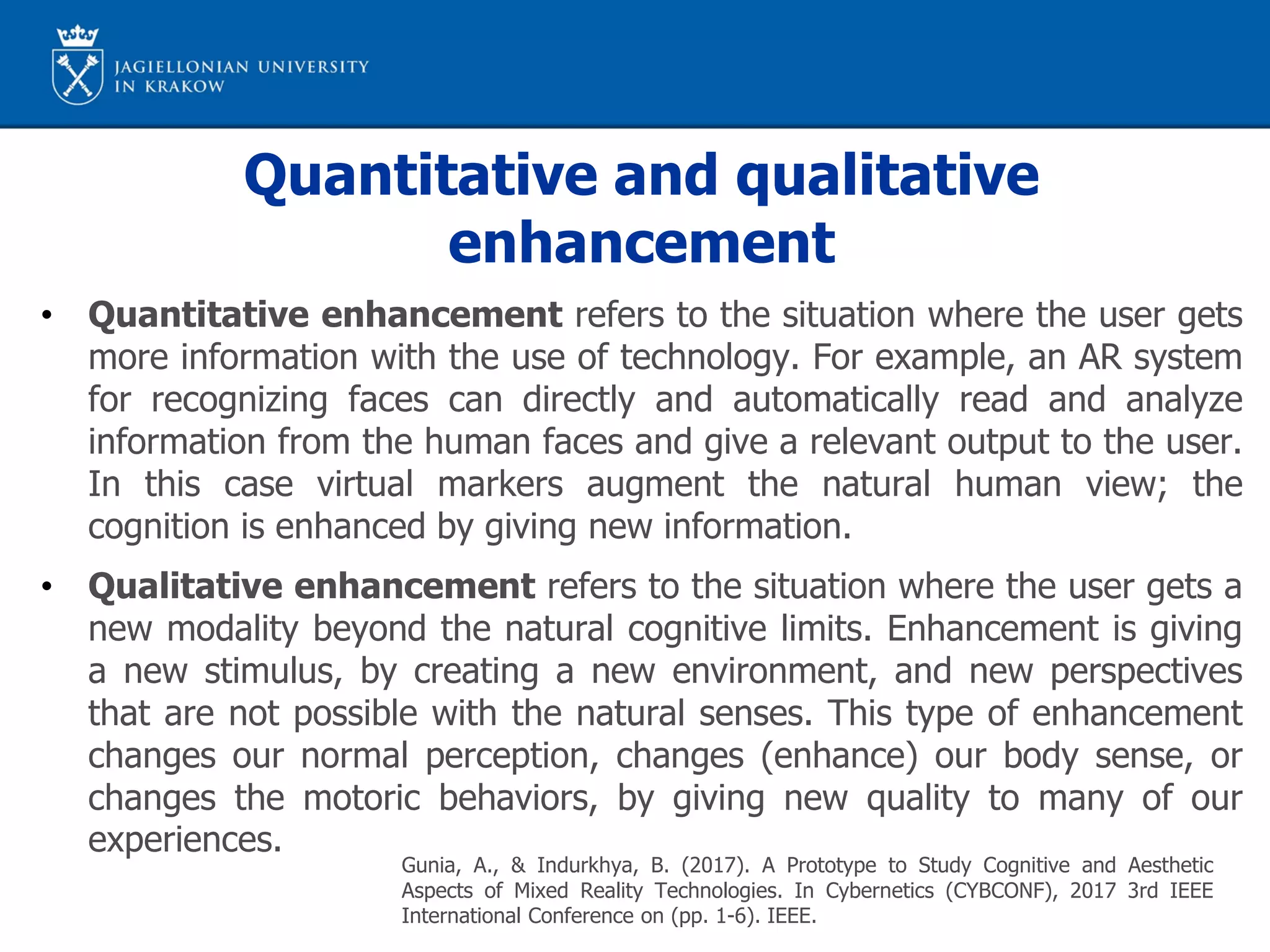 Quantitative and qualitative
enhancement
• Quantitative enhancement refers to the situation where the user gets
more information with the use of technology. For example, an AR system
for recognizing faces can directly and automatically read and analyze
information from the human faces and give a relevant output to the user.
In this case virtual markers augment the natural human view; the
cognition is enhanced by giving new information.
• Qualitative enhancement refers to the situation where the user gets a
new modality beyond the natural cognitive limits. Enhancement is giving
a new stimulus, by creating a new environment, and new perspectives
that are not possible with the natural senses. This type of enhancement
changes our normal perception, changes (enhance) our body sense, or
changes the motoric behaviors, by giving new quality to many of our
experiences.
Gunia, A., & Indurkhya, B. (2017). A Prototype to Study Cognitive and Aesthetic
Aspects of Mixed Reality Technologies. In Cybernetics (CYBCONF), 2017 3rd IEEE
International Conference on (pp. 1-6). IEEE.
 