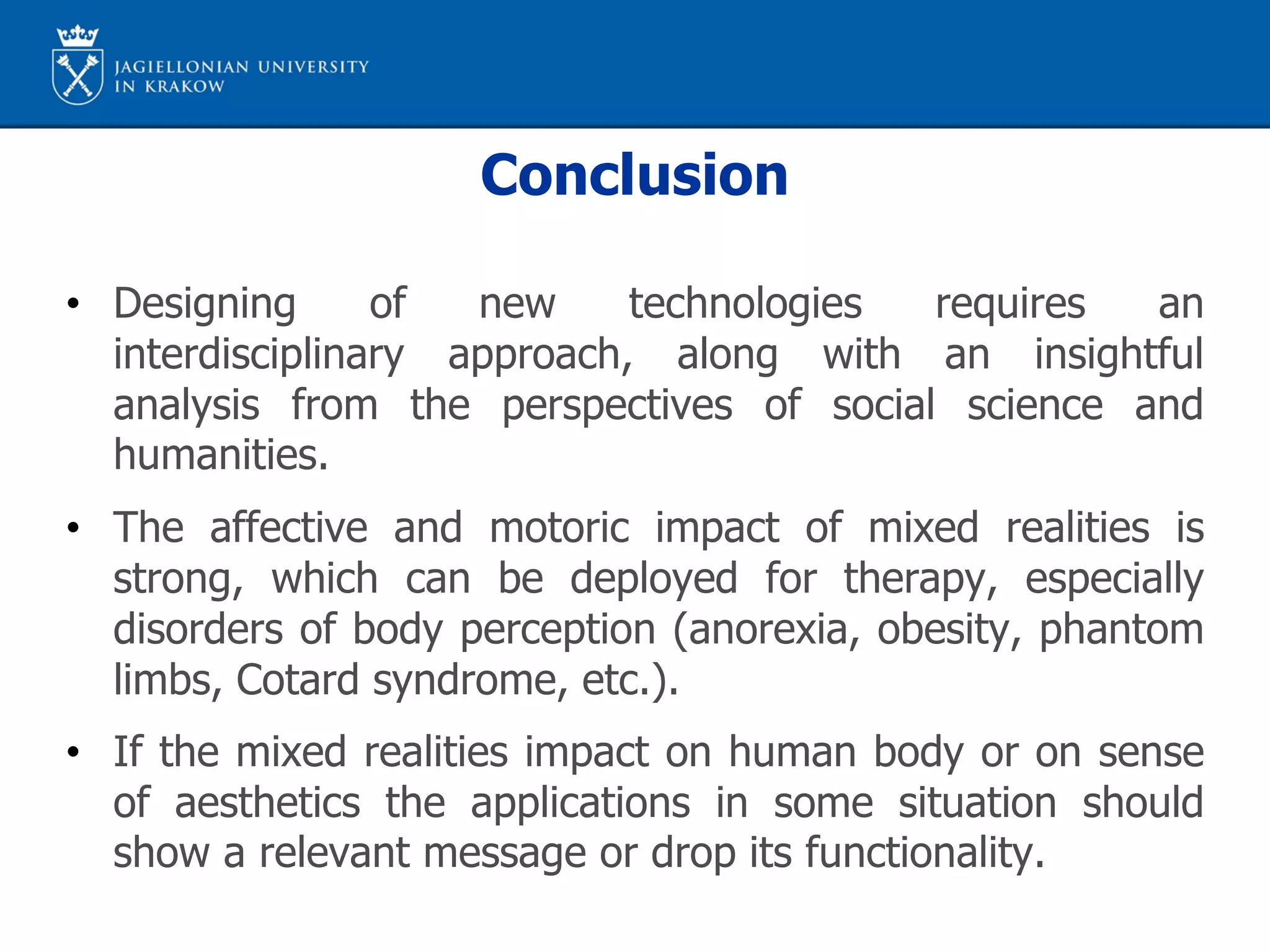 Conclusion
• Designing of new technologies requires an
interdisciplinary approach, along with an insightful
analysis from the perspectives of social science and
humanities.
• The affective and motoric impact of mixed realities is
strong, which can be deployed for therapy, especially
disorders of body perception (anorexia, obesity, phantom
limbs, Cotard syndrome, etc.).
• If the mixed realities impact on human body or on sense
of aesthetics the applications in some situation should
show a relevant message or drop its functionality.
 