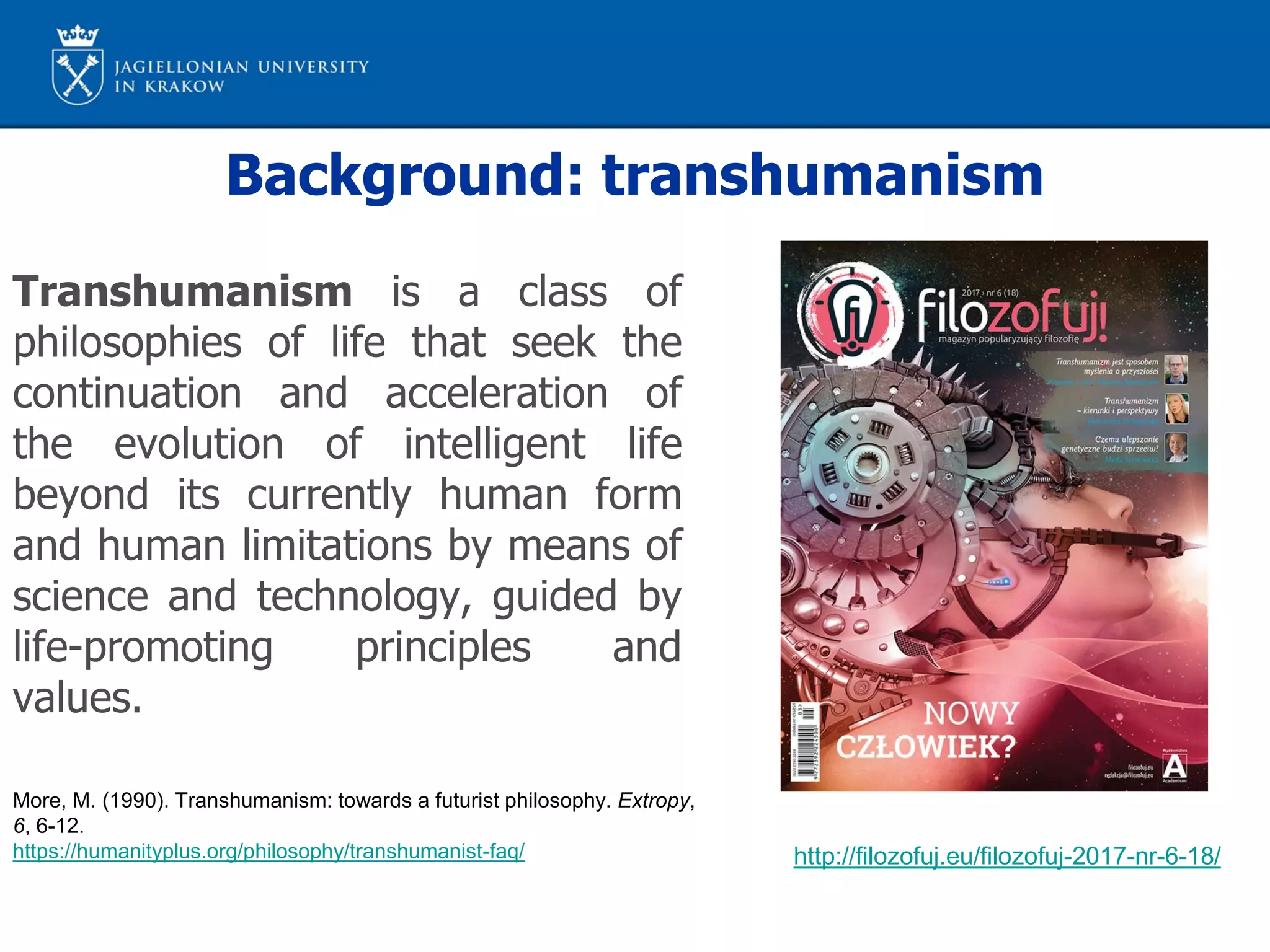 Background: transhumanism
More, M. (1990). Transhumanism: towards a futurist philosophy. Extropy,
6, 6-12.
https://humanityplus.org/philosophy/transhumanist-faq/
Transhumanism is a class of
philosophies of life that seek the
continuation and acceleration of
the evolution of intelligent life
beyond its currently human form
and human limitations by means of
science and technology, guided by
life-promoting principles and
values.
http://filozofuj.eu/filozofuj-2017-nr-6-18/
 