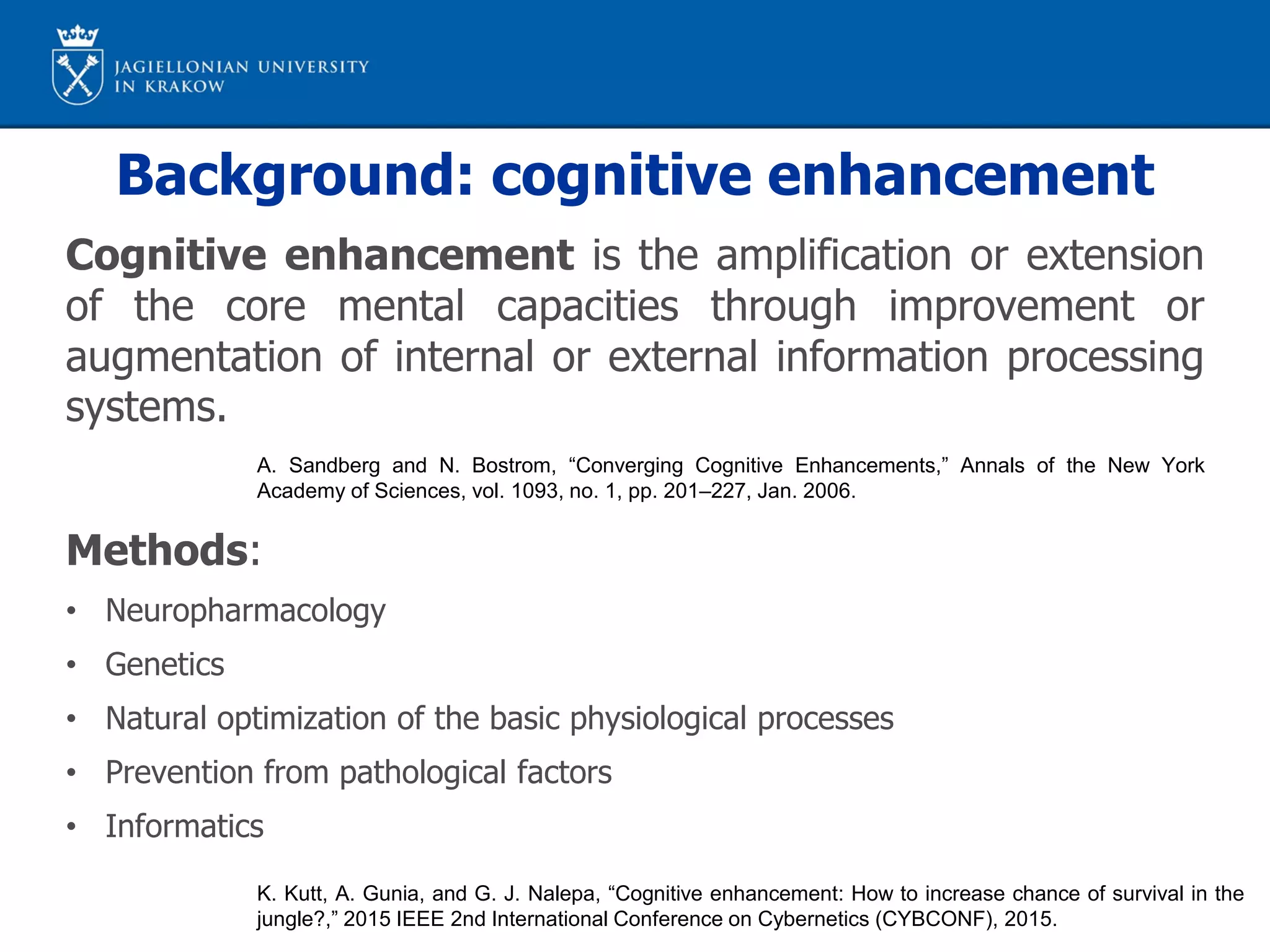 Background: cognitive enhancement
Cognitive enhancement is the amplification or extension
of the core mental capacities through improvement or
augmentation of internal or external information processing
systems.
Methods:
• Neuropharmacology
• Genetics
• Natural optimization of the basic physiological processes
• Prevention from pathological factors
• Informatics
A. Sandberg and N. Bostrom, “Converging Cognitive Enhancements,” Annals of the New York
Academy of Sciences, vol. 1093, no. 1, pp. 201–227, Jan. 2006.
K. Kutt, A. Gunia, and G. J. Nalepa, “Cognitive enhancement: How to increase chance of survival in the
jungle?,” 2015 IEEE 2nd International Conference on Cybernetics (CYBCONF), 2015.
 