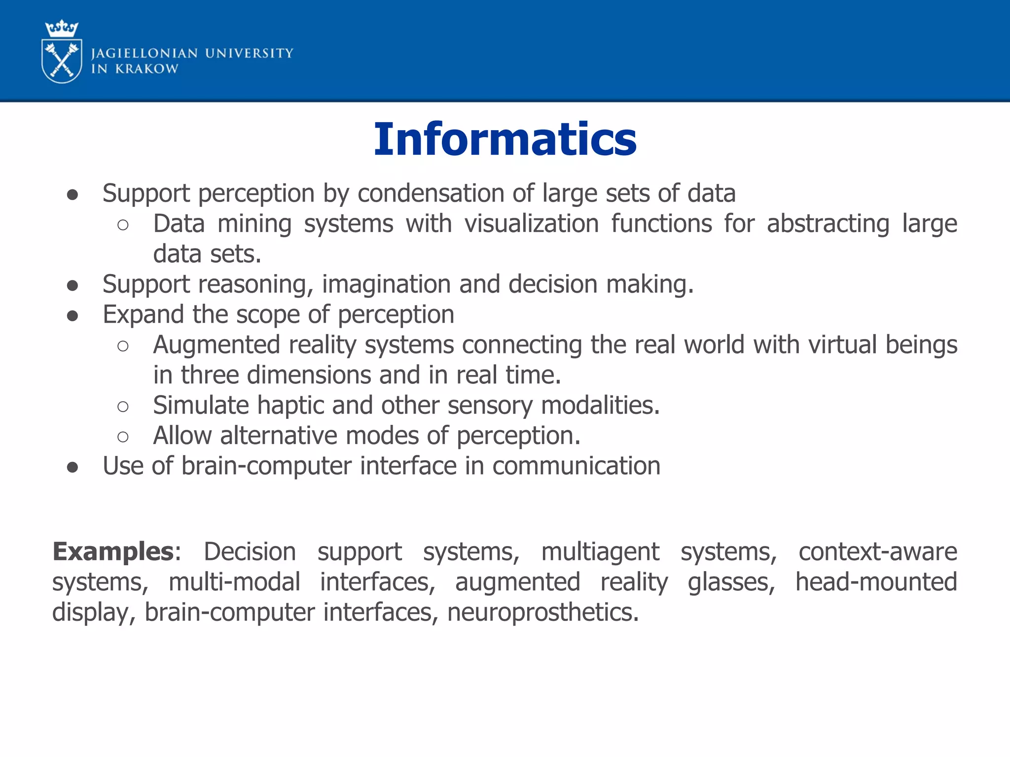 Informatics
● Support perception by condensation of large sets of data
○ Data mining systems with visualization functions for abstracting large
data sets.
● Support reasoning, imagination and decision making.
● Expand the scope of perception
○ Augmented reality systems connecting the real world with virtual beings
in three dimensions and in real time.
○ Simulate haptic and other sensory modalities.
○ Allow alternative modes of perception.
● Use of brain-computer interface in communication
Examples: Decision support systems, multiagent systems, context-aware
systems, multi-modal interfaces, augmented reality glasses, head-mounted
display, brain-computer interfaces, neuroprosthetics.
 