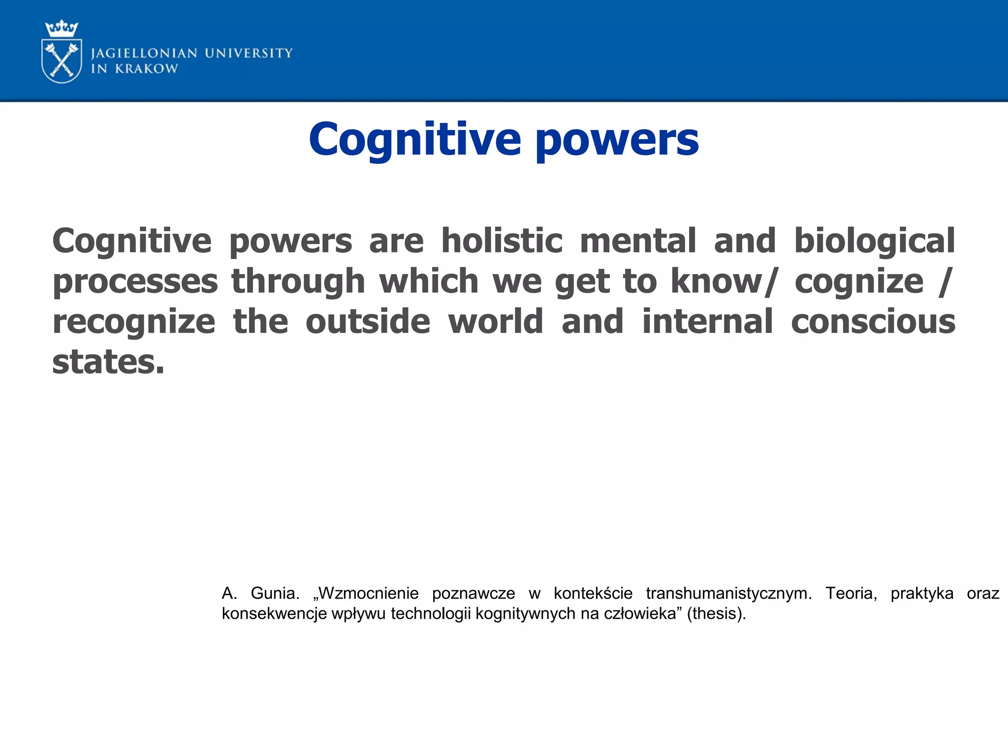 Cognitive powers
Cognitive powers are holistic mental and biological
processes through which we get to know/ cognize /
recognize the outside world and internal conscious
states.
A. Gunia. „Wzmocnienie poznawcze w kontekście transhumanistycznym. Teoria, praktyka oraz
konsekwencje wpływu technologii kognitywnych na człowieka” (thesis).
 