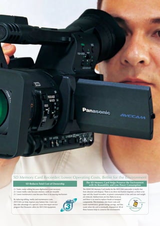 SD Memory Card Recorder: Lower Operating Costs, Better for the Environment
                                                                       The SD Memory Card Helps Preserve the Environment
                SD Reduces Total Cost of Ownership                       with Its Reusability and Low Power Consumption
(1) Faster, easier editing because digitisation is not necessary   The SDHC/SD Memory Card media for the AVCCAM camcorder is totally free
(2) Lower media costs because memory cards are reusable            from abrasion and dropout. There is no drive mechanism required, as there is for
(3) Lower maintenance costs because there is no moving mechanism   tape and disc-based recorders, so power consumption is low and size and weight
                                                                   are reduced. Malfunctions are less likely to occur,
By reducing editing, media and maintenance costs,                  and there is no need to replace heads or transport              Reuse
AVCCAM can help improve your bottom line. Users can                components. This translates into lower costs and                        Initialisation
also take advantage of a special 3-year free-repair service        easier maintenance, greater energy savings, and less
                                                                                                                         Recording
program that Panasonic offers for AVCCAM equipment.                waste when the unit is eventually disposed of. All of       SD Memory Card
                                                                   these features help to conserve the environment.
 