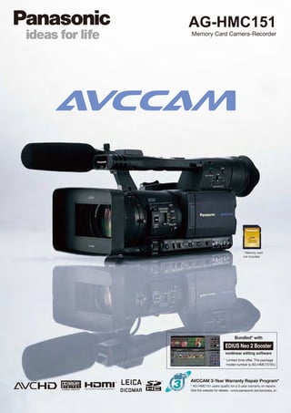 AG-HMC151
Memory Card Camera-Recorder




                                     * Memory card
                                     not included




                               Bundled* with
                        EDIUS Neo 2 Booster
                        nonlinear editing software
                       * Limited time offer. The package
                         model number is AG-HMC151EU.



AVCCAM 3-Year Warranty Repair Program*
* AG-HMC151 users qualify for a 3-year warranty on repairs.
Visit the website for details: <www.panasonic.biz/sav/pass_e>
 