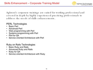 Skills Enhancement – Corporate Training Model Aghreni’s corporate trainings are suited for working professional and covered in depth by highly experienced practicing professionals to address the needs of skills enhancements.  PERL Technologies Basic Perl Advanced Perl Web programming with Perl Systems programming with Perl Perl for QA Service oriented Architecture with Perl Ruby on Rails Technologies Basic Ruby and Rails Advanced Ruby and Rails Ruby for QA Service oriented Architecture with Ruby  