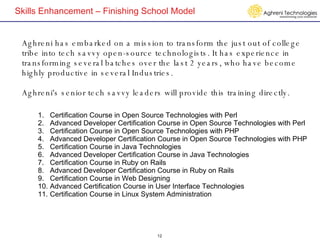 Skills Enhancement – Finishing School Model Aghreni has embarked on a mission to transform the just out of college tribe into tech savvy open-source technologists. It has experience in transforming several batches over the last 2 years, who have become highly productive in several Industries.  Aghreni's senior tech savvy leaders will provide this training directly. Certification Course in Open Source Technologies with Perl Advanced Developer Certification Course in Open Source Technologies with Perl Certification Course in Open Source Technologies with PHP Advanced Developer Certification Course in Open Source Technologies with PHP Certification Course in Java Technologies  Advanced Developer Certification Course in Java Technologies Certification Course in Ruby on Rails Advanced Developer Certification Course in Ruby on Rails Certification Course in Web Designing Advanced Certification Course in User Interface Technologies Certification Course in Linux System Administration 