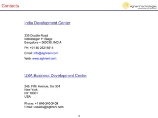 Contacts India Development Center 335 Double Road Indiranagar 1 st  Stage Bangalore – 560038, INDIA Ph: +91 80 25216514 Email:  [email_address] Web:  www.aghreni.com USA Business Development Center 246, Fifth Avenue, Ste 301  New York NY 10001 USA Phone: +1 646-340-3409 Email: ussales@aghreni.com  