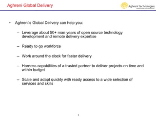 Aghreni Global Delivery Aghreni’s Global Delivery can help you: Leverage about 50+ man years of open source technology development and remote delivery expertise Ready to go workforce  Work around the clock for faster delivery Harness capabilities of a trusted partner to deliver projects on time and within budget Scale and adapt quickly with ready access to a wide selection of services and skills 