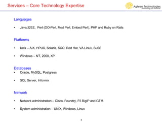 Services – Core Technology Expertise Languages Java/J2EE,  Perl (OO-Perl, Mod Perl, Embed Perl), PHP and Ruby on Rails Platforms Unix – AIX, HPUX, Solaris, SCO, Red Hat, VA Linux, SuSE Windows – NT, 2000, XP Databases Oracle, MySQL, Postgress SQL Server, Informix Network Network administration – Cisco, Foundry, F5 BigIP and GTM System administration – UNIX, Windows, Linux 