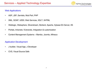 Services – Applied Technology Expertise Web Applications ASP, JSP, Servlets, Mod Perl, PHP XML, SOAP, UDDI, Web Services, XSLT, XHTML Weblogic, Websphere, Silverstream, Borland, Apache, Sybase EA Server, IIS Portals, Intranets / Extranets, Integration & customization Content Management Systems – Mambo, Joomla, Alfresco Application Development J builder, Visual Age, J Developer CVS, Visual Source Safe 