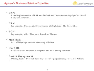 Aghreni’s Business Solution Expertise   ERP:  Rapid implementation of ERP at affordable cost by implementing Openbravo and Compiere Solutions   CRM:  Implementing Commercial Open Source CRM platforms like SugarCRM     ECM:  Implementing either Mambo or Joomla or Alfresco    Marketing:  Best of breed open source marketing solutions  DW & BI:  Pentaho-based Business Intelligence and Data Mining solutions   Project Management Offering license-free web-based open source project management tool Achievo   