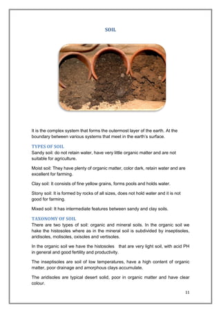 11
SOIL
It is the complex system that forms the outermost layer of the earth. At the
boundary between various systems that meet in the earth’s surface.
TYPES OF SOIL
Sandy soil: do not retain water, have very little organic matter and are not
suitable for agriculture.
Moist soil: They have plenty of organic matter, color dark, retain water and are
excellent for farming.
Clay soil: It consists of fine yellow grains, forms pools and holds water.
Stony soil: It is formed by rocks of all sizes, does not hold water and it is not
good for farming.
Mixed soil: It has intermediate features between sandy and clay soils.
TAXONOMY OF SOIL
There are two types of soil: organic and mineral soils. In the organic soil we
hake the histosoles where as in the mineral soil is subdivided by inseptisoles,
aridisoles, molisoles, oxisoles and vertisoles.
In the organic soil we have the histosoles that are very light soil, with acid PH
in general and good fertility and productivity.
The inseptisoles are soil of low temperatures, have a high content of organic
matter, poor drainage and amorphous clays accumulate.
The aridisoles are typical desert solid, poor in organic matter and have clear
colour.
 