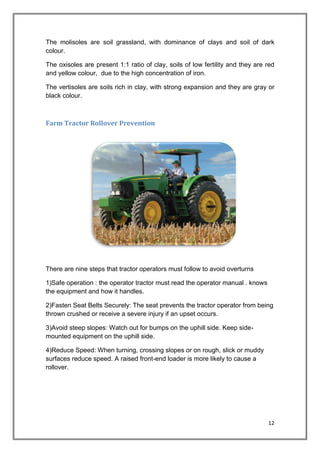 12
The molisoles are soil grassland, with dominance of clays and soil of dark
colour.
The oxisoles are present 1:1 ratio of clay, soils of low fertility and they are red
and yellow colour, due to the high concentration of iron.
The vertisoles are soils rich in clay, with strong expansion and they are gray or
black colour.
Farm Tractor Rollover Prevention
There are nine steps that tractor operators must follow to avoid overturns
1)Safe operation : the operator tractor must read the operator manual . knows
the equipment and how it handles.
2)Fasten Seat Belts Securely: The seat prevents the tractor operator from being
thrown crushed or receive a severe injury if an upset occurs.
3)Avoid steep slopes: Watch out for bumps on the uphill side. Keep side-
mounted equipment on the uphill side.
4)Reduce Speed: When turning, crossing slopes or on rough, slick or muddy
surfaces reduce speed. A raised front-end loader is more likely to cause a
rollover.
 