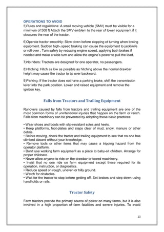 13
OPERATIONS TO AVOID
5)Rules and regulations: A small moving vehicle (SMV) must be visible for a
minimum of 500 ft Attach the SMV emblem to the rear of tower equipment if it
obscures the rear of the tractor.
6)Operate tractor smoothly: Slow down before stopping ot turning when towing
equipment. Sudden high-.speed braking can cause the equipment to jackknife
or roll over . Turn safely by reducing engine speed, applying both brakes if
needed and make a wide turn and allow the engine’s power to pull the load.
7)No riders: Tractors are designed for one operator, no passengers.
8)Hitching: Hitch as low as possible as hitching above the normal drawbar
height may cause the tractor to tip over backward.
9)Parking: If the tractor does not have a parking brake, shift the transmission
lever into the park position. Lower and raised equipment and remove the
ignition key.
Falls from Tractors and Trailing Equipment
Runovers caused by falls from tractors and trailing equipment are one of the
most common forms of unintentional injuries that happen on the farm or ranch.
Falls from machinery can be prevented by adopting these basic practices:
• Wear shoes and boots with slip-resistant soles and heels.
• Keep platforms, foot-plates and steps clear of mud, snow, manure or other
debris.
• Before moving, check the tractor and trailing equipment to see that no one has
climbed aboard without your knowledge.
• Remove tools or other items that may cause a tripping hazard from the
operator platform.
• Don't use working farm equipment as a place to baby-sit children. Arrange for
proper childcare.
• Never allow anyone to ride on the drawbar or towed machinery.
• Insist that no one ride on farm equipment except those required for its
operation, instruction, or diagnostics.
• Reduce speed on rough, uneven or hilly ground.
• Watch for obstacles.
• Wait for the tractor to stop before getting off. Set brakes and step down using
handholds or rails.
Tractor Safety
Farm tractors provide the primary source of power on many farms, but it is also
involved in a high proportion of farm fatalities and severe injuries. To avoid
 