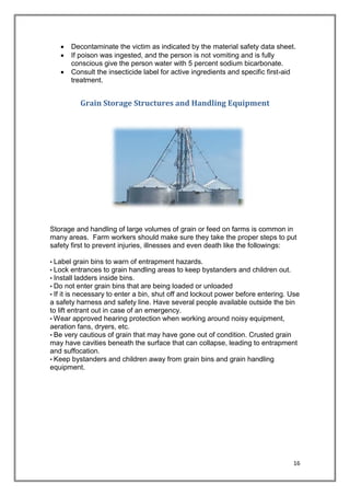 16
 Decontaminate the victim as indicated by the material safety data sheet.
 If poison was ingested, and the person is not vomiting and is fully
conscious give the person water with 5 percent sodium bicarbonate.
 Consult the insecticide label for active ingredients and specific first-aid
treatment.
Grain Storage Structures and Handling Equipment
Storage and handling of large volumes of grain or feed on farms is common in
many areas. Farm workers should make sure they take the proper steps to put
safety first to prevent injuries, illnesses and even death like the followings:
• Label grain bins to warn of entrapment hazards.
• Lock entrances to grain handling areas to keep bystanders and children out.
• Install ladders inside bins.
• Do not enter grain bins that are being loaded or unloaded
• If it is necessary to enter a bin, shut off and lockout power before entering. Use
a safety harness and safety line. Have several people available outside the bin
to lift entrant out in case of an emergency.
• Wear approved hearing protection when working around noisy equipment,
aeration fans, dryers, etc.
• Be very cautious of grain that may have gone out of condition. Crusted grain
may have cavities beneath the surface that can collapse, leading to entrapment
and suffocation.
• Keep bystanders and children away from grain bins and grain handling
equipment.
 