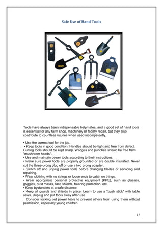 17
Safe Use of Hand Tools
Tools have always been indispensable helpmates, and a good set of hand tools
is essential for any farm shop, machinery or facility repair, but they also
contribute to countless injuries when used incompetently.
• Use the correct tool for the job.
• Keep tools in good condition. Handles should be tight and free from defect.
Cutting tools should be kept sharp. Wedges and punches should be free from
"mushroom heads".
• Use and maintain power tools according to their instructions.
• Make sure power tools are properly grounded or are double insulated. Never
cut the three-prong plug off or use a two prong adapter.
• Switch off and unplug power tools before changing blades or servicing and
repairing.
• Wear clothing with no strings or loose ends to catch on things.
• Wear appropriate personal protective equipment (PPE), such as glasses,
goggles, dust masks, face shields, hearing protection, etc.
• Keep bystanders at a safe distance.
• Keep all guards and shields in place. Learn to use a "push stick" with table
saws. Unplug and put tools away after use.
Consider locking out power tools to prevent others from using them without
permission, especially young children.
 