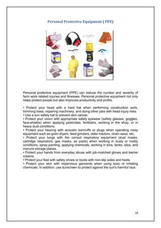 18
Personal Protective Equipment ( PPE)
Personal protective equipment (PPE) can reduce the number and severity of
farm work related injuries and illnesses. Personal protective equipment not only
helps protect people but also improves productivity and profits.
• Protect your head with a hard hat when performing construction work,
trimming trees, repairing machinery, and doing other jobs with head injury risks.
• Use a sun safety hat to prevent skin cancer.
• Protect your vision with appropriate safety eyewear (safety glasses, goggles,
face-shields) when applying pesticides, fertilizers, working in the shop, or in
heavy dust conditions.
• Protect your hearing with acoustic earmuffs or plugs when operating noisy
equipment such as grain dryers, feed grinders, older tractors, chain saws, etc.
• Protect your lungs with the correct respiratory equipment (dust masks,
cartridge respirators, gas masks, air pacts) when working in dusty or moldy
conditions, spray painting, applying chemicals, working in bins, tanks, silos, and
manure storage places.
• Protect your hands from everyday abuse with job-matched gloves and barrier
creams.
• Protect your feet with safety shoes or boots with non-slip soles and heels.
• Protect your skin with impervious garments when using toxic or irritating
chemicals. In addition, use sunscreen to protect against the sun's harmful rays.
 