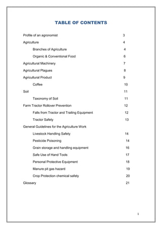 1
TABLE OF CONTENTS
Profile of an agronomist 3
Agriculture 4
Branches of Agriculture 4
Organic & Conventional Food 6
Agricultural Machinery 7
Agricultural Plagues 8
Agricultural Product 9
Coffee 10
Soil 11
Taxonomy of Soil 11
Farm Tractor Rollover Prevention 12
Falls from Tractor and Trailing Equipment 12
Tractor Safety 13
General Guidelines for the Agriculture Work
Livestock Handling Safety 14
Pesticide Poisoning 14
Grain storage and handling equipment 16
Safe Use of Hand Tools 17
Personal Protective Equipment 18
Manure pit gas hazard 19
Crop Protection chemical safety 20
Glossary 21
 