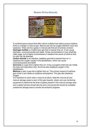 19
Manure Pit Gas Hazards
A confined-space hazard that often claims multiple lives before anyone realizes
there is a danger is manure gas. Manure pits can be oxygen-deficient, toxic and
explosive. There are four gases in manure pits that are of primary concern.
Hydrogen Sulfide is a highly toxic gas that is heavier than air. It can cause
dizziness, unconsciousness and death. At low concentrations it may smell like
rotten eggs, but at higher concentrations it deadens the sense of smell so that
no odor can be detected.
Carbon dioxide is an odorless, tasteless gas that is heavier than air. It
displaces the oxygen supply in the bloodstream, which can cause
unconsciousness and death.
Ammonia is a gas that is lighter than air. It has a pungent smell and can irritate
the eyes and respiratory tract. Ammonia also displaces oxygen in the
bloodstream.
Methane is also a gas that is lighter than air. The primary hazard of methane
gas is that it can create an explosive atmosphere. This gas also displaces
oxygen.
It is important to never enter a manure pit alone, label the manure pit and
manure storage areas to warn of the gas hazards, obtain and use monitoring
equipment to determine the level of gases present in the manure storage area
and a safety harness should also be worn and personnel should be available
outside the storage area to monitor the entrant's progress.
 