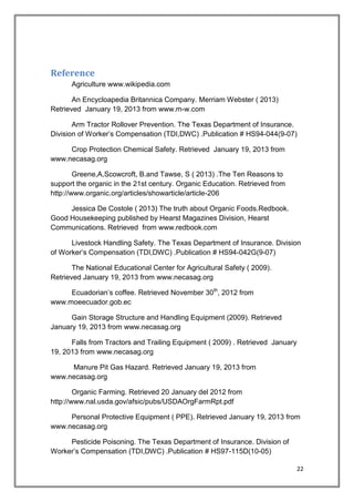 22
Reference
Agriculture www.wikipedia.com
An Encycloapedia Britannica Company. Merriam Webster ( 2013)
Retrieved January 19, 2013 from www.m-w.com
Arm Tractor Rollover Prevention. The Texas Department of Insurance.
Division of Worker’s Compensation (TDI,DWC) .Publication # HS94-044(9-07)
Crop Protection Chemical Safety. Retrieved January 19, 2013 from
www.necasag.org
Greene,A,Scowcroft, B.and Tawse, S ( 2013) .The Ten Reasons to
support the organic in the 21st century. Organic Education. Retrieved from
http://www.organic.org/articles/showarticle/article-206
Jessica De Costole ( 2013) The truth about Organic Foods.Redbook.
Good Housekeeping published by Hearst Magazines Division, Hearst
Communications. Retrieved from www.redbook.com
Livestock Handling Safety. The Texas Department of Insurance. Division
of Worker’s Compensation (TDI,DWC) .Publication # HS94-042G(9-07)
The National Educational Center for Agricultural Safety ( 2009).
Retrieved January 19, 2013 from www.necasag.org
Ecuadorian’s coffee. Retrieved November 30th
, 2012 from
www.moeecuador.gob.ec
Gain Storage Structure and Handling Equipment (2009). Retrieved
January 19, 2013 from www.necasag.org
Falls from Tractors and Trailing Equipment ( 2009) . Retrieved January
19, 2013 from www.necasag.org
Manure Pit Gas Hazard. Retrieved January 19, 2013 from
www.necasag.org
Organic Farming. Retrieved 20 January del 2012 from
http://www.nal.usda.gov/afsic/pubs/USDAOrgFarmRpt.pdf
Personal Protective Equipment ( PPE). Retrieved January 19, 2013 from
www.necasag.org
Pesticide Poisoning. The Texas Department of Insurance. Division of
Worker’s Compensation (TDI,DWC) .Publication # HS97-115D(10-05)
 