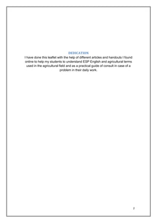 2
DEDICATION
I have done this leaflet with the help of different articles and handouts I found
online to help my students to understand ESP English and agricultural terms
used in the agricultural field and as a practical guide of consult in case of a
problem in their daily work.
 