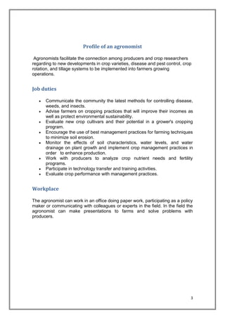 3
Profile of an agronomist
Agronomists facilitate the connection among producers and crop researchers
regarding to new developments in crop varieties, disease and pest control, crop
rotation, and tillage systems to be implemented into farmers growing
operations.
Job duties
 Communicate the community the latest methods for controlling disease,
weeds, and insects.
 Advise farmers on cropping practices that will improve their incomes as
well as protect environmental sustainability.
 Evaluate new crop cultivars and their potential in a grower's cropping
program.
 Encourage the use of best management practices for farming techniques
to minimize soil erosion.
 Monitor the effects of soil characteristics, water levels, and water
drainage on plant growth and implement crop management practices in
order to enhance production.
 Work with producers to analyze crop nutrient needs and fertility
programs.
 Participate in technology transfer and training activities.
 Evaluate crop performance with management practices.
Workplace
The agronomist can work in an office doing paper work, participating as a policy
maker or communicating with colleagues or experts in the field. In the field the
agronomist can make presentations to farms and solve problems with
producers.
 