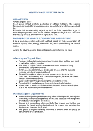 5
ORGANIC & CONVENTIONAL FOOD
ORGANIC FOOD
What is organic food?
Food grows without synthetic pesticides or artificial fertilizers. The organic
farming is conducted for crop rotations and spread of manure to keep weeds at
bay.
Products that are completely organic — such as fruits, vegetables, eggs or
other single-ingredient foods — are labeled 100 percent organic and can carry
the USDA ( The U.S. Department of Agriculture) seal.
INORGANIC FARMING OR CONVENTIONAL AGRICULTURE
It is a production system extremely artificial based on high consumption of
external inputs ( fossil, energy, chemicals, etc) without considering the natural
cycles.
Among the advantages and disadvantages of organic farming we have
Advantages of Organic Food
 Reduces pollutants in groundwater and creates richer soil that aids plant
growth while reducing erosion.
 The flavor of organic fruit is better because it is a mixture of many
different and complex molecules.
 It increases the soil fertility as a biological process and the nutrients
removed from the crops are replaced.
 Protect Future Generations because numerous studies show that
pesticides can adversely affect the nervous system, increase the risk of
cancer, and decrease fertility.
 Build healthy soil through elevating the antioxidants levels.
 Promotes biodiversity because it respects the animals’ habitats.
 It is required in a number of alternative treatments like cancer therapies
due to the absence of pesticide residues.
Disadvantages of Organic Food
 Traditional fungicides generally kill any toxins creating molds, but organic
farms may be more susceptible to this hazard because such fungicides
are not allowed in organic production.
 Manure and compost are often used to fertilize organic food but this can
increase the risk of fecal contamination of the organic food elevating the
fecal-carried diseases like E. Coli.
 The group of organic farming producers is smaller than the group of
conventional crops producers.
 