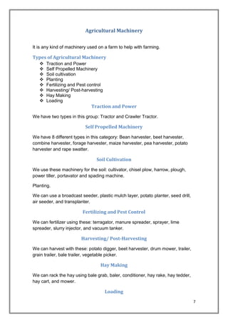7
Agricultural Machinery
It is any kind of machinery used on a farm to help with farming.
Types of Agricultural Machinery
 Traction and Power
 Self Propelled Machinery
 Soil cultivation
 Planting
 Fertilizing and Pest control
 Harvesting/ Post-harvesting
 Hay Making
 Loading
Traction and Power
We have two types in this group: Tractor and Crawler Tractor.
Self Propelled Machinery
We have 8 different types in this category: Bean harvester, beet harvester,
combine harvester, forage harvester, maize harvester, pea harvester, potato
harvester and rape swatter.
Soil Cultivation
We use these machinery for the soil: cultivator, chisel plow, harrow, plough,
power tiller, portavator and spading machine.
Planting.
We can use a broadcast seeder, plastic mulch layer, potato planter, seed drill,
air seeder, and transplanter.
Fertilizing and Pest Control
We can fertilizer using these: terragator, manure spreader, sprayer, lime
spreader, slurry injector, and vacuum tanker.
Harvesting/ Post-Harvesting
We can harvest with these: potato digger, beet harvester, drum mower, trailer,
grain trailer, bale trailer, vegetable picker.
Hay Making
We can rack the hay using bale grab, baler, conditioner, hay rake, hay tedder,
hay cart, and mower.
Loading
 