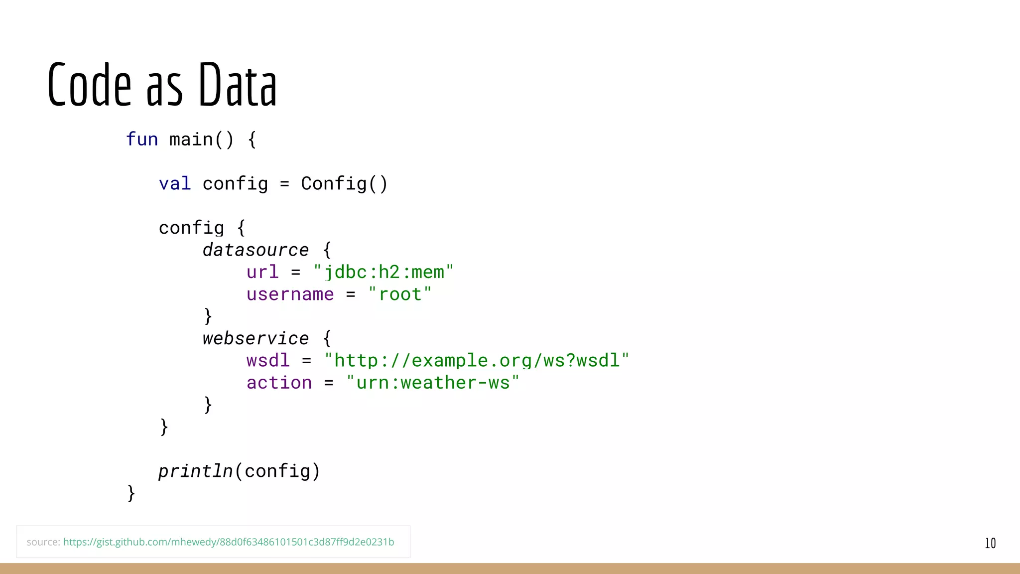 Code as Data
10
fun main() {
val config = Config()
config {
datasource {
url = "jdbc:h2:mem"
username = "root"
}
webservice {
wsdl = "http://example.org/ws?wsdl"
action = "urn:weather-ws"
}
}
println(config)
}
source: https://gist.github.com/mhewedy/88d0f63486101501c3d87ff9d2e0231b
 