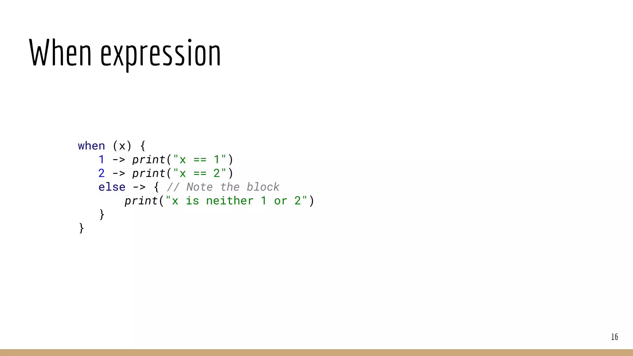 When expression
16
when (x) {
1 -> print("x == 1")
2 -> print("x == 2")
else -> { // Note the block
print("x is neither 1 or 2")
}
}
 