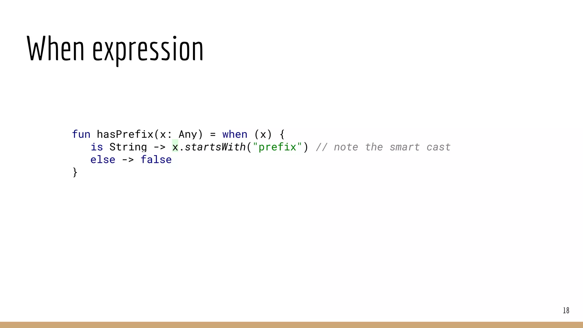 When expression
18
fun hasPrefix(x: Any) = when (x) {
is String -> x.startsWith("prefix") // note the smart cast
else -> false
}
 