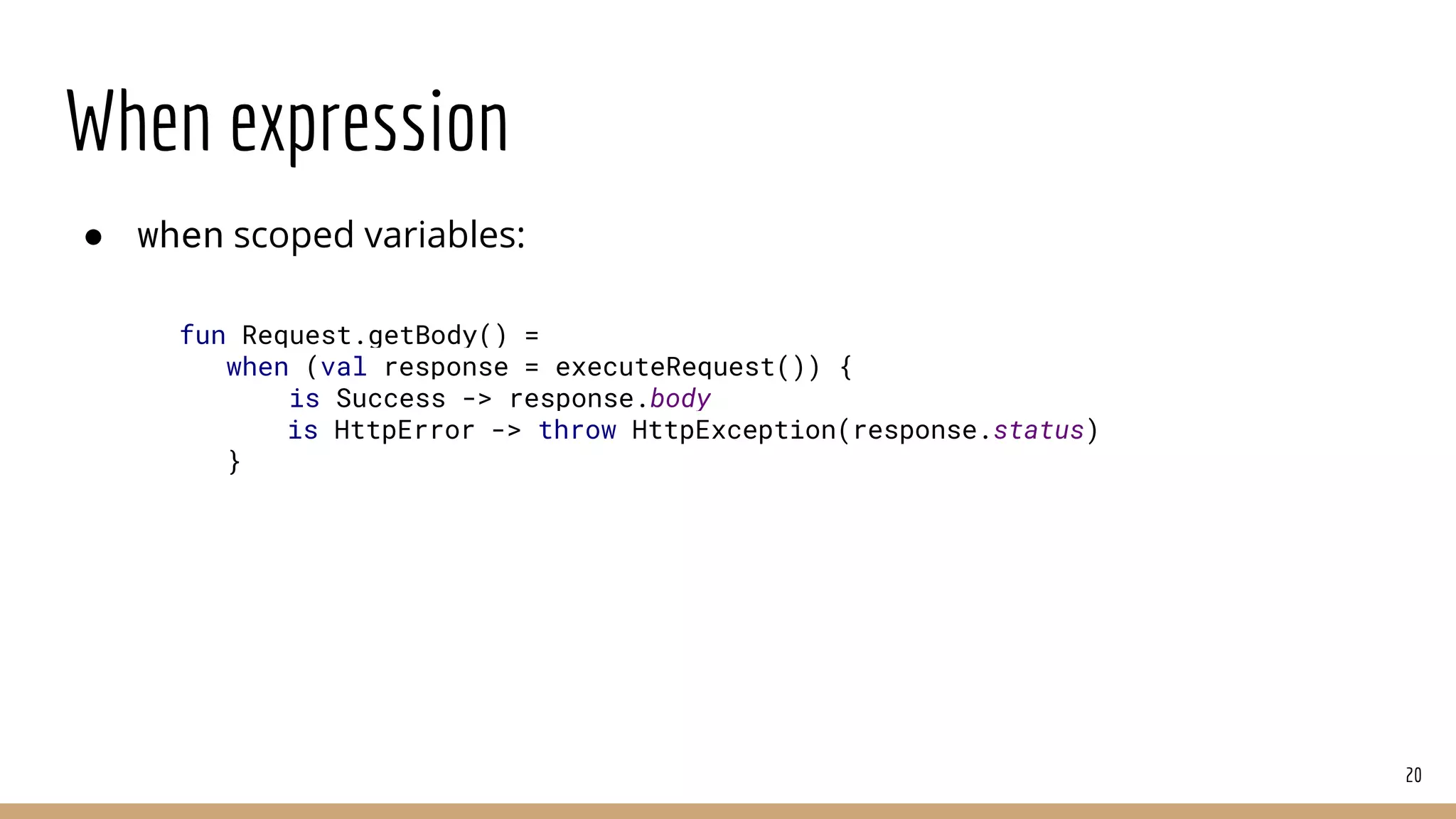When expression
● when scoped variables:
20
fun Request.getBody() =
when (val response = executeRequest()) {
is Success -> response.body
is HttpError -> throw HttpException(response.status)
}
 