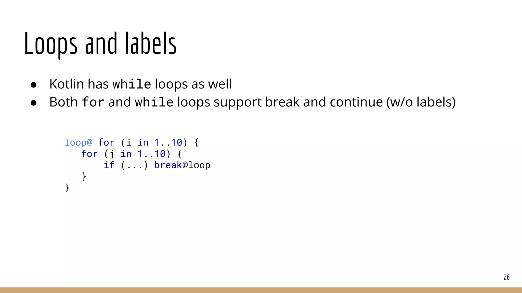 Loops and labels
● Kotlin has while loops as well
● Both for and while loops support break and continue (w/o labels)
26
loop@ for (i in 1..10) {
for (j in 1..10) {
if (...) break@loop
}
}
 