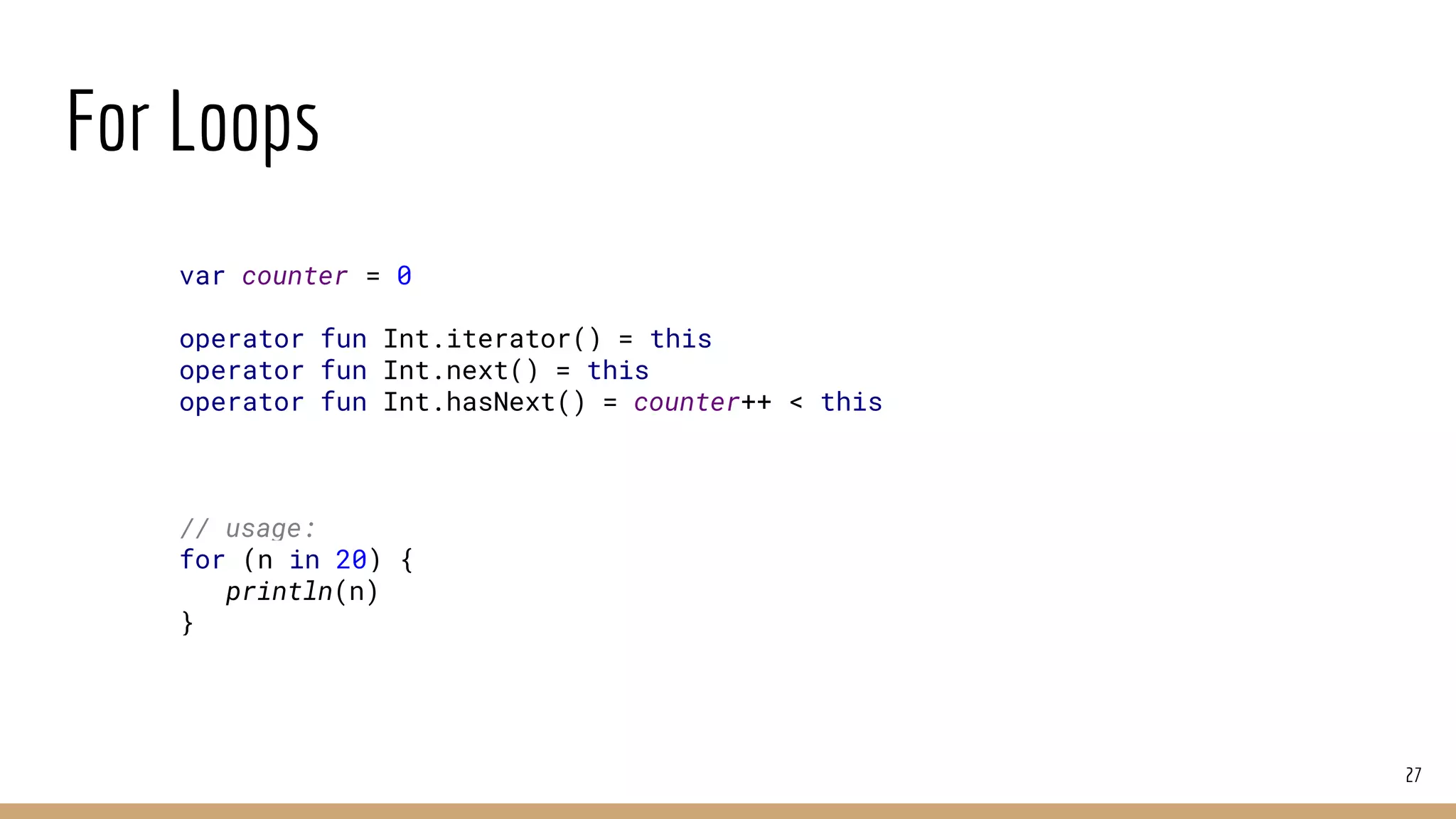 For Loops
27
var counter = 0
operator fun Int.iterator() = this
operator fun Int.next() = this
operator fun Int.hasNext() = counter++ < this
// usage:
for (n in 20) {
println(n)
}
 