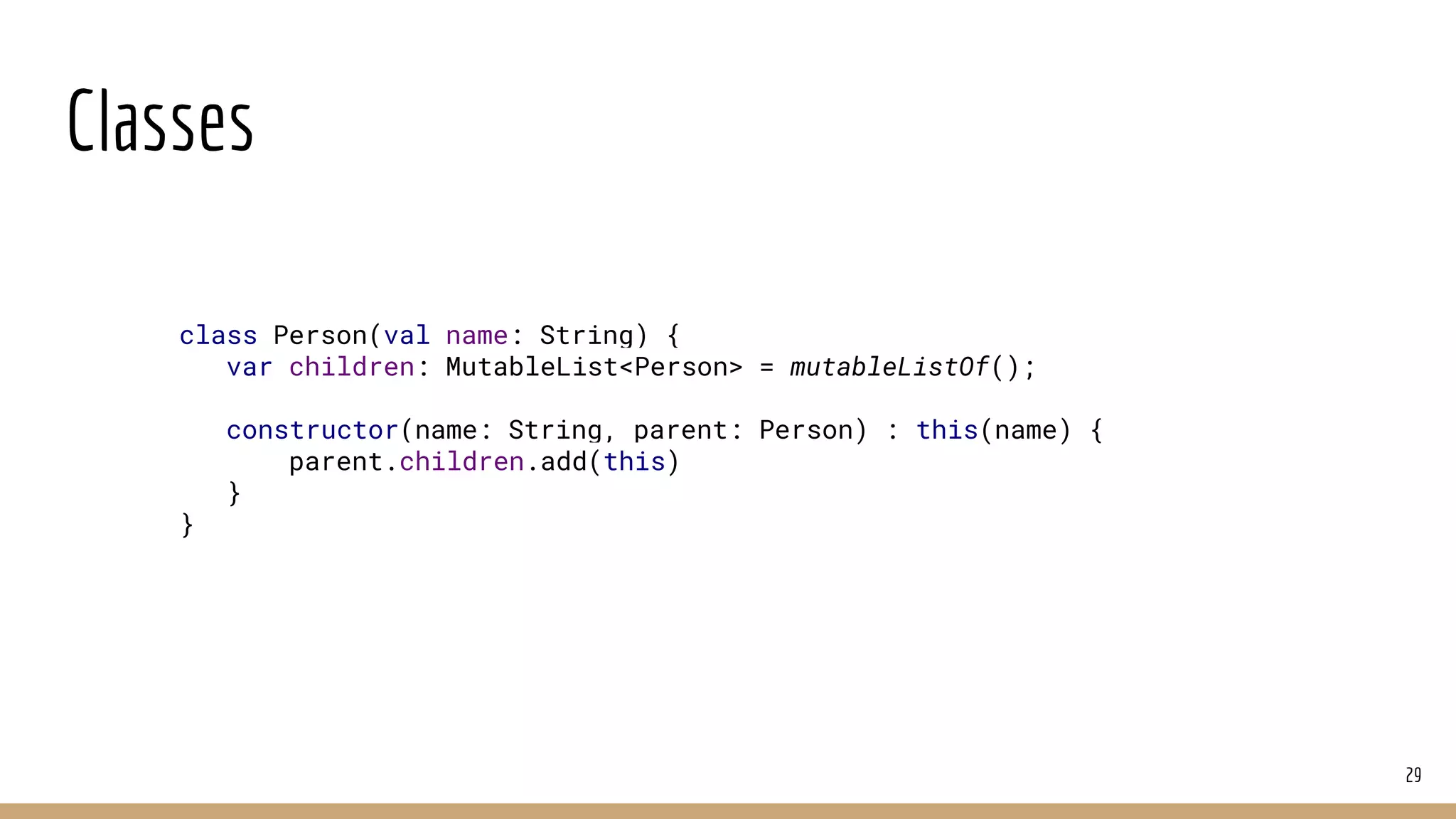 Classes
29
class Person(val name: String) {
var children: MutableList<Person> = mutableListOf();
constructor(name: String, parent: Person) : this(name) {
parent.children.add(this)
}
}
 