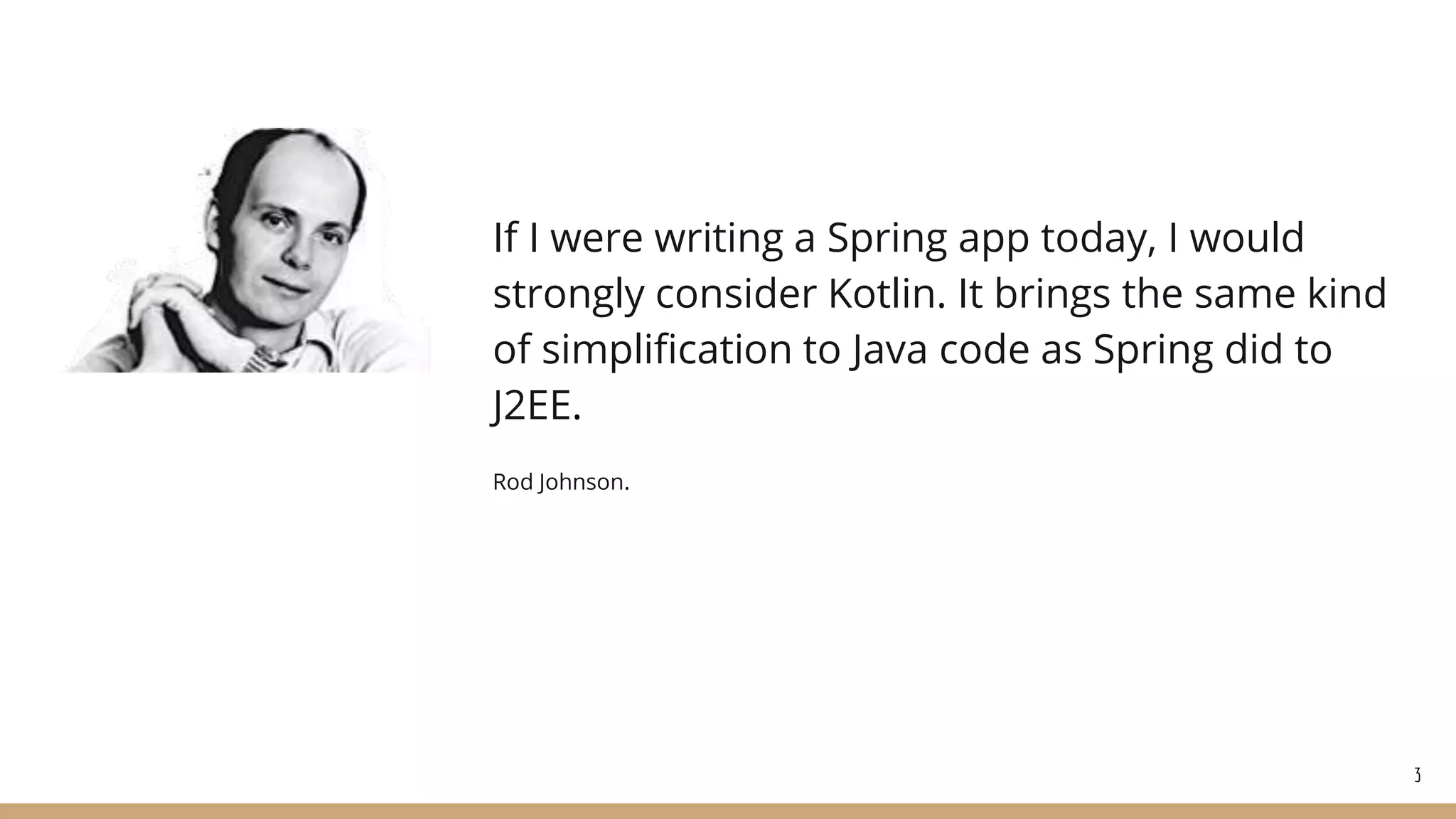 If I were writing a Spring app today, I would
strongly consider Kotlin. It brings the same kind
of simplification to Java code as Spring did to
J2EE.
Rod Johnson.
3
 