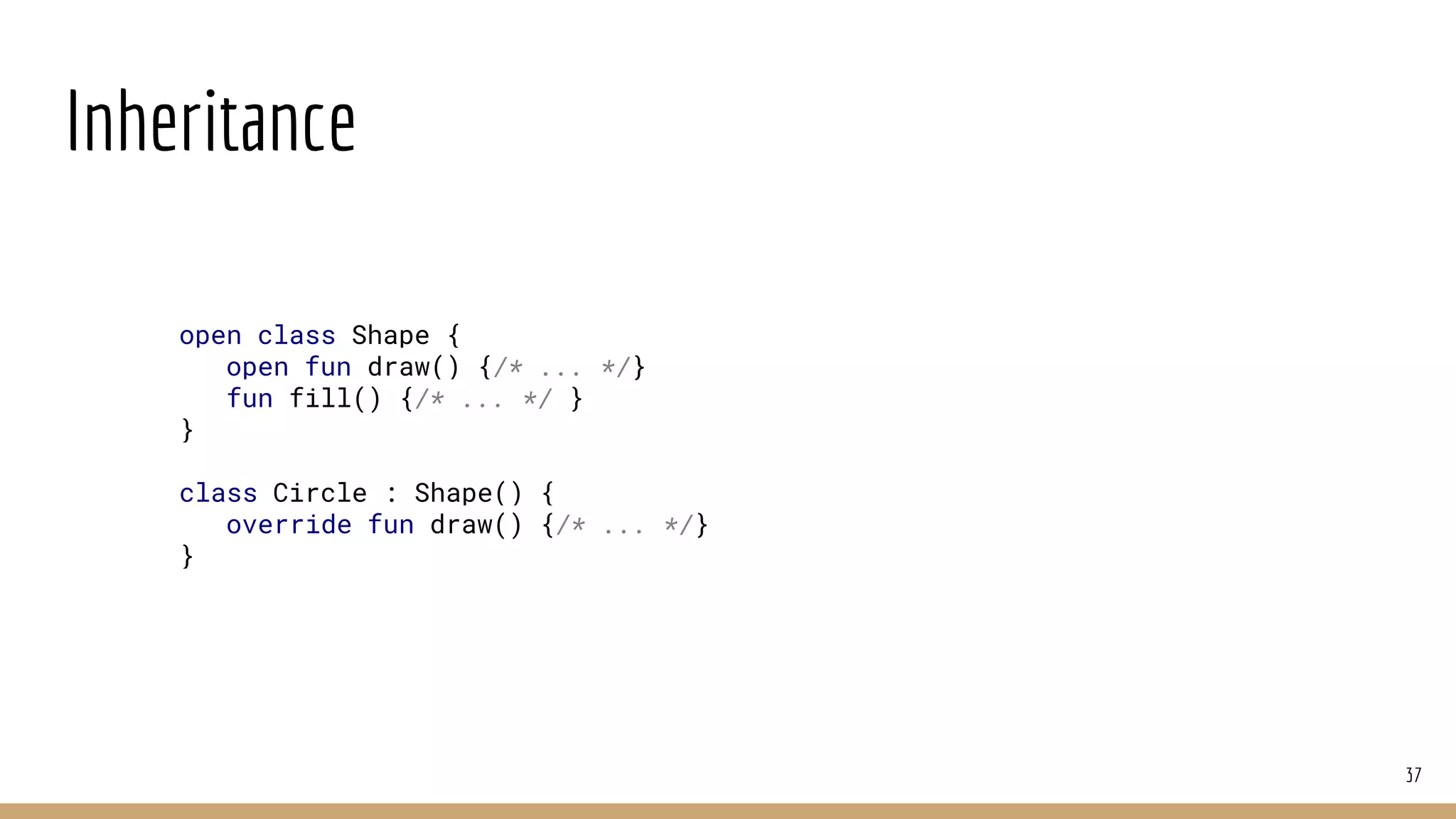 Inheritance
37
open class Shape {
open fun draw() {/* ... */}
fun fill() {/* ... */ }
}
class Circle : Shape() {
override fun draw() {/* ... */}
}
 
