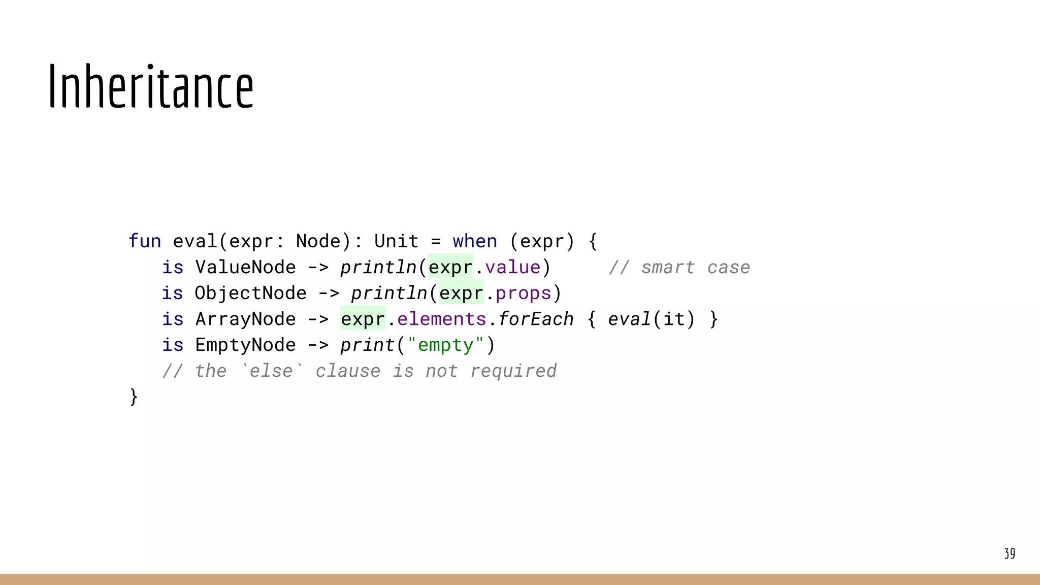 Inheritance
39
fun eval(expr: Node): Unit = when (expr) {
is ValueNode -> println(expr.value) // smart case
is ObjectNode -> println(expr.props)
is ArrayNode -> expr.elements.forEach { eval(it) }
is EmptyNode -> print("empty")
// the `else` clause is not required
}
 