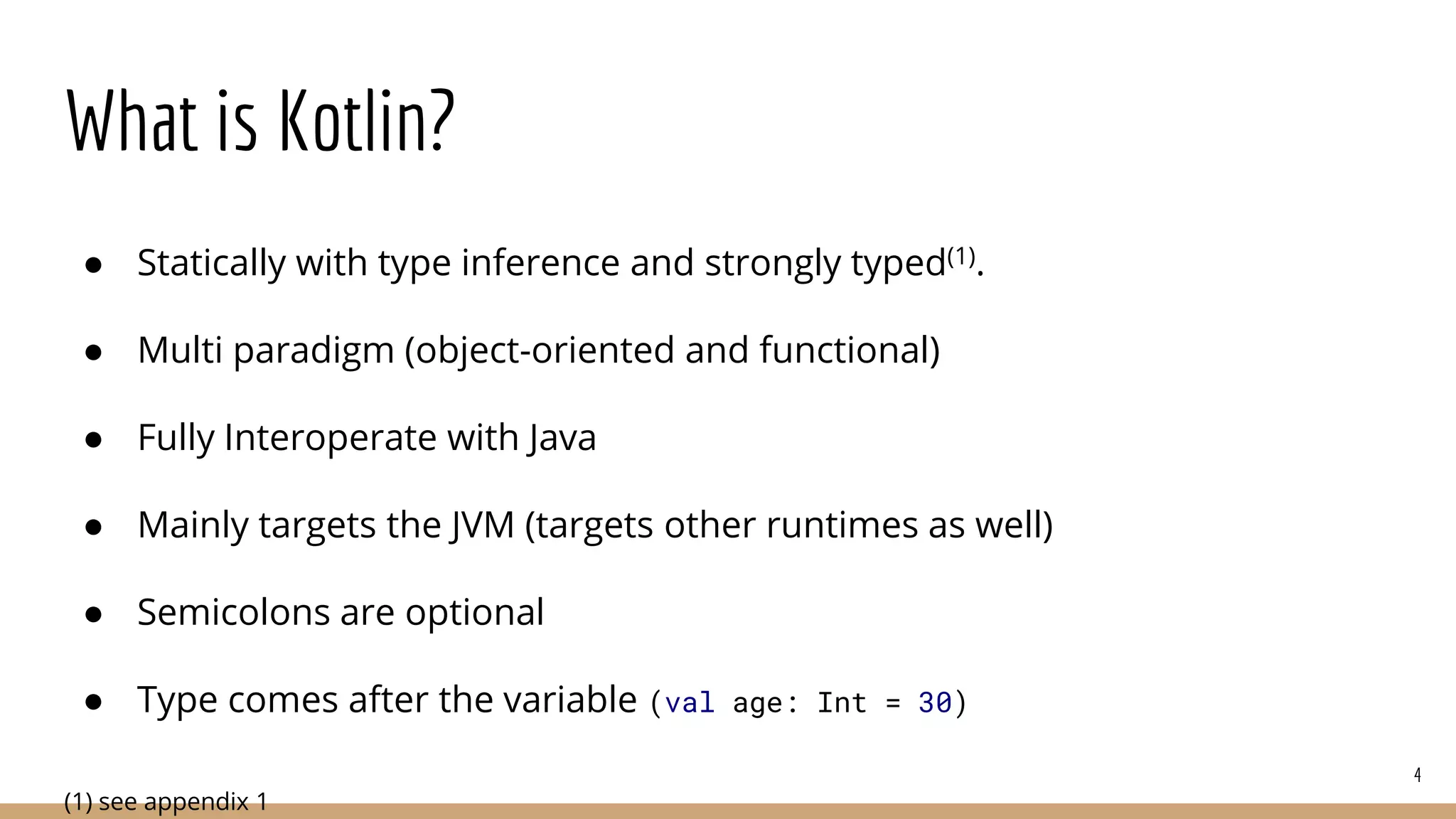What is Kotlin?
● Statically with type inference and strongly typed(1).
● Multi paradigm (object-oriented and functional)
● Fully Interoperate with Java
● Mainly targets the JVM (targets other runtimes as well)
● Semicolons are optional
● Type comes after the variable (val age: Int = 30)
(1) see appendix 1
4
 