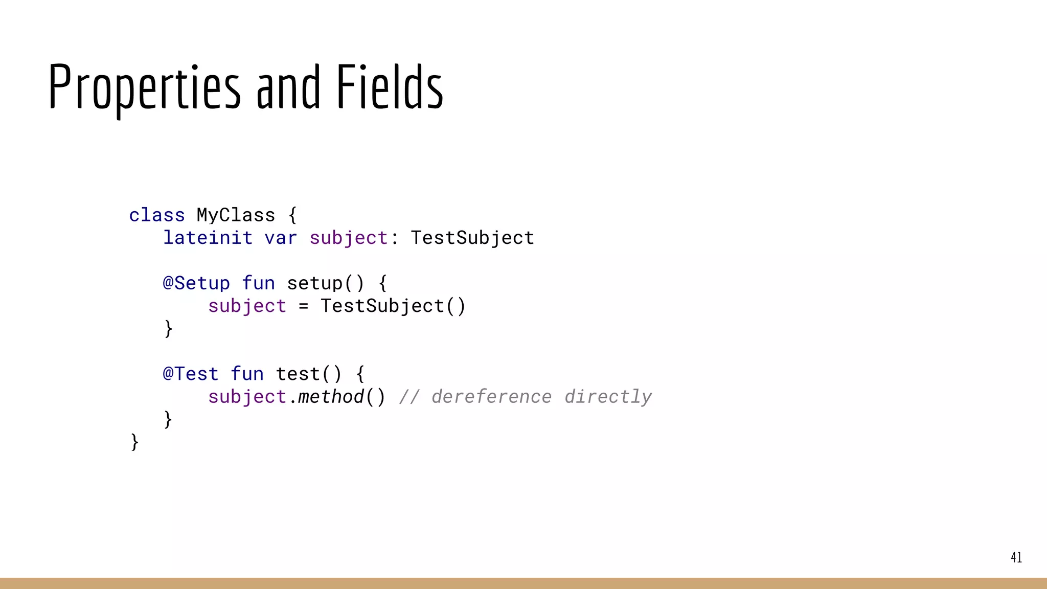 Properties and Fields
41
class MyClass {
lateinit var subject: TestSubject
@Setup fun setup() {
subject = TestSubject()
}
@Test fun test() {
subject.method() // dereference directly
}
}
 