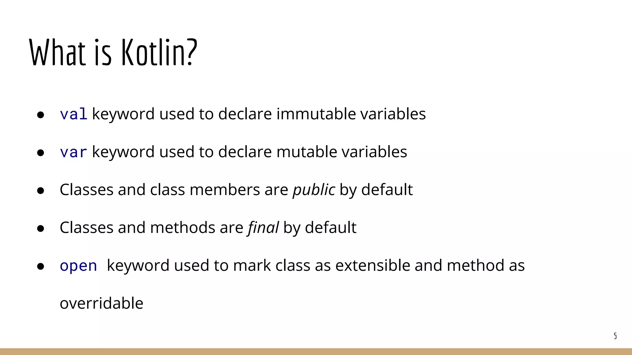 What is Kotlin?
● val keyword used to declare immutable variables
● var keyword used to declare mutable variables
● Classes and class members are public by default
● Classes and methods are final by default
● open keyword used to mark class as extensible and method as
overridable
5
 