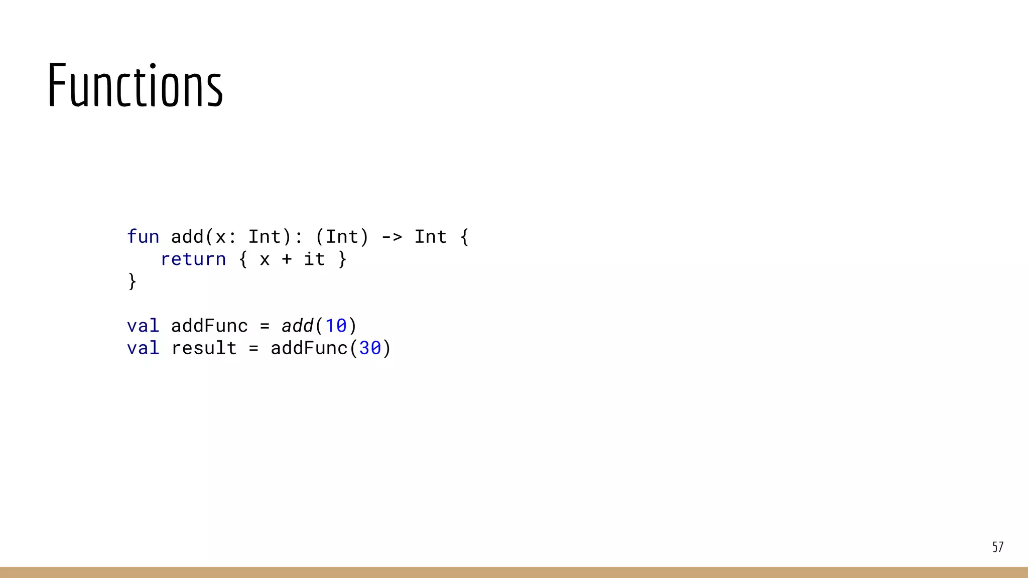 Functions
57
fun add(x: Int): (Int) -> Int {
return { x + it }
}
val addFunc = add(10)
val result = addFunc(30)
 