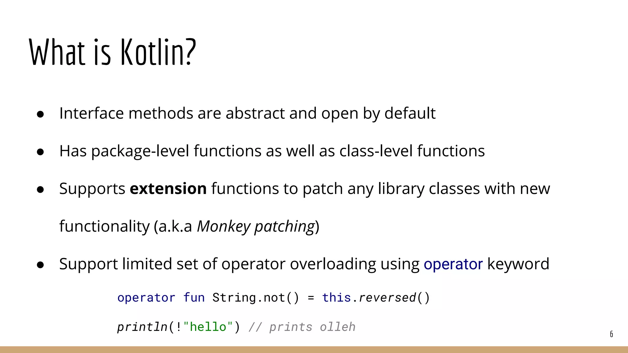 What is Kotlin?
● Interface methods are abstract and open by default
● Has package-level functions as well as class-level functions
● Supports extension functions to patch any library classes with new
functionality (a.k.a Monkey patching)
● Support limited set of operator overloading using operator keyword
6
operator fun String.not() = this.reversed()
println(!"hello") // prints olleh
 