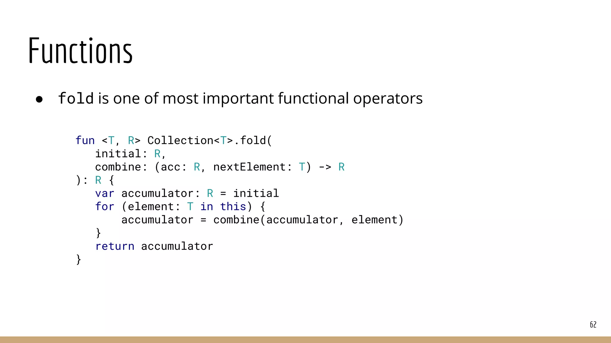 Functions
● fold is one of most important functional operators
62
fun <T, R> Collection<T>.fold(
initial: R,
combine: (acc: R, nextElement: T) -> R
): R {
var accumulator: R = initial
for (element: T in this) {
accumulator = combine(accumulator, element)
}
return accumulator
}
 