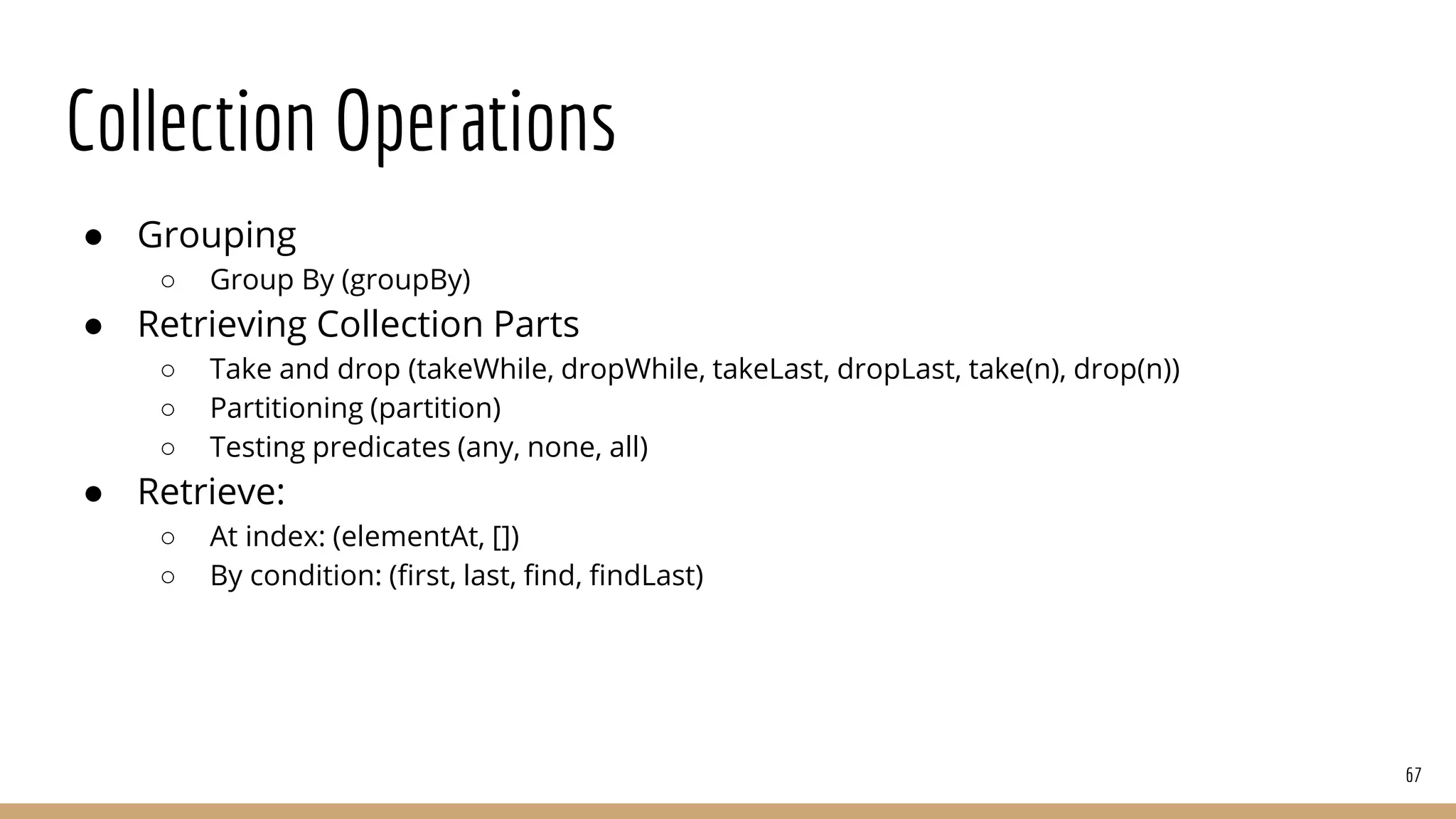 Collection Operations
● Grouping
○ Group By (groupBy)
● Retrieving Collection Parts
○ Take and drop (takeWhile, dropWhile, takeLast, dropLast, take(n), drop(n))
○ Partitioning (partition)
○ Testing predicates (any, none, all)
● Retrieve:
○ At index: (elementAt, [])
○ By condition: (first, last, find, findLast)
67
 