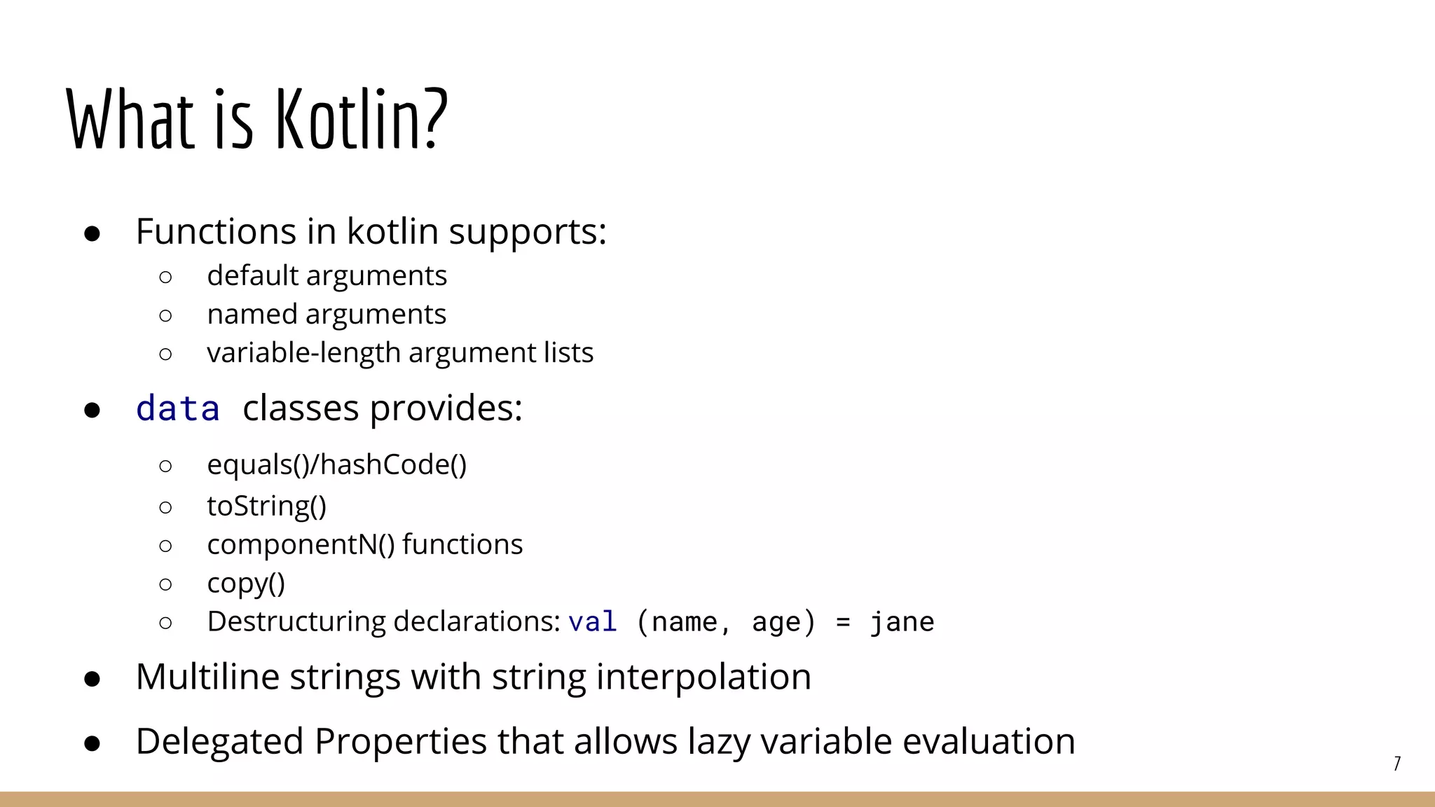 What is Kotlin?
● Functions in kotlin supports:
○ default arguments
○ named arguments
○ variable-length argument lists
● data classes provides:
○ equals()/hashCode()
○ toString()
○ componentN() functions
○ copy()
○ Destructuring declarations: val (name, age) = jane
● Multiline strings with string interpolation
● Delegated Properties that allows lazy variable evaluation 7
 