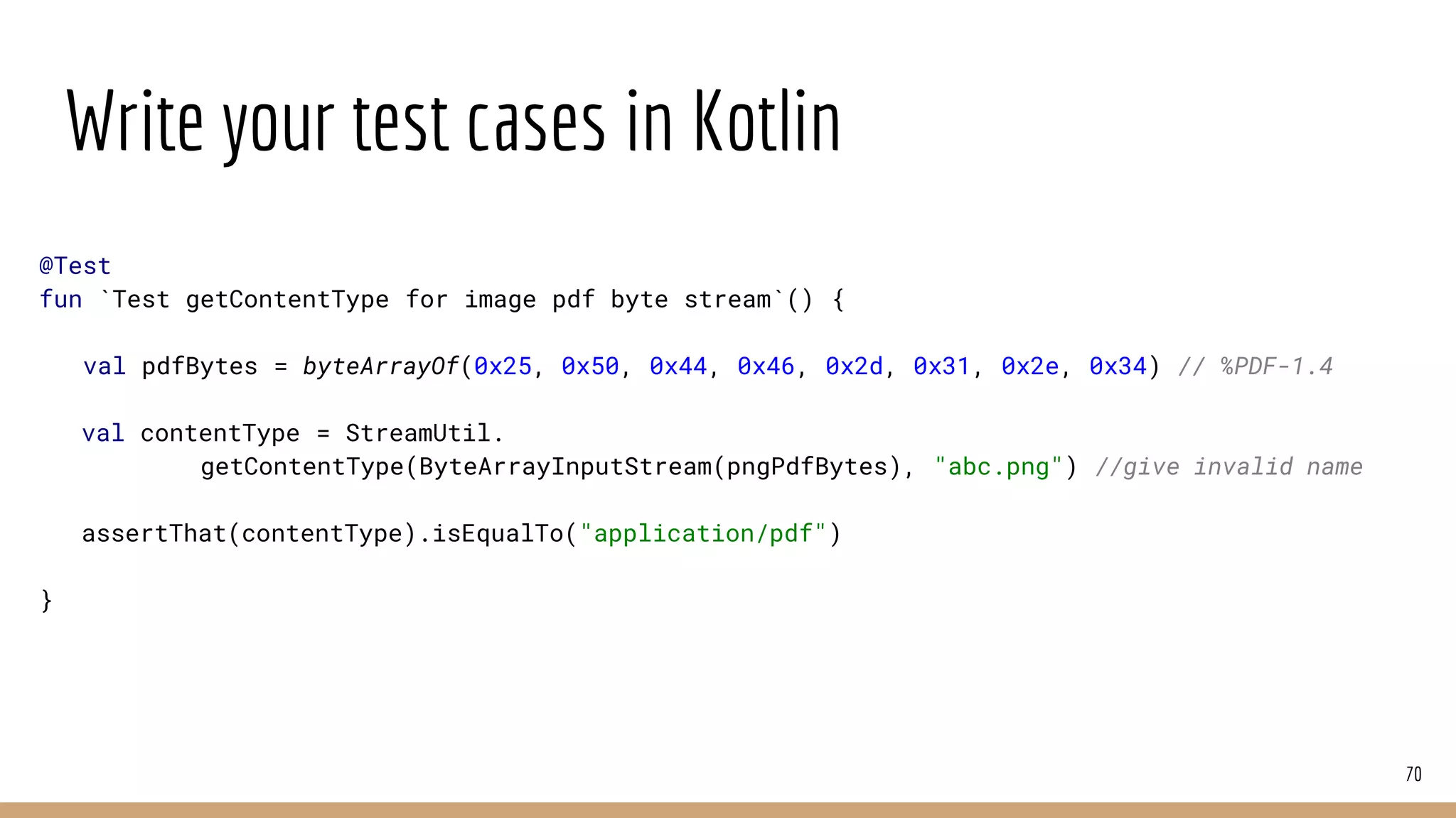 Write your test cases in Kotlin
70
@Test
fun `Test getContentType for image pdf byte stream`() {
val pdfBytes = byteArrayOf(0x25, 0x50, 0x44, 0x46, 0x2d, 0x31, 0x2e, 0x34) // %PDF-1.4
val contentType = StreamUtil.
getContentType(ByteArrayInputStream(pngPdfBytes), "abc.png") //give invalid name
assertThat(contentType).isEqualTo("application/pdf")
}
 